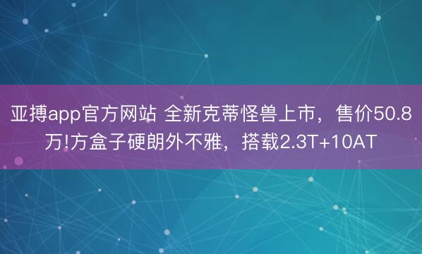 亚搏app官方网站 全新克蒂怪兽上市，售价50.8万!方盒子硬朗外不雅，搭载2.3T+10AT