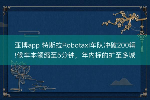 亚博app 特斯拉Robotaxi车队冲破200辆!候车本领缩至5分钟，年内标的扩至多城