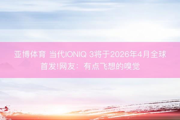 亚博体育 当代IONIQ 3将于2026年4月全球首发!网友：有点飞想的嗅觉