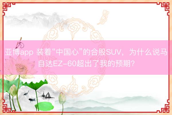 亚博app 装着“中国心”的合股SUV，为什么说马自达EZ-60超出了我的预期?