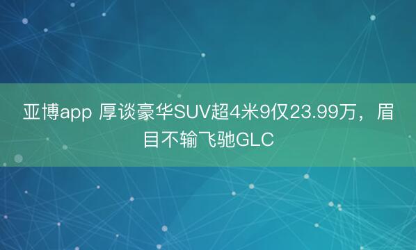亚博app 厚谈豪华SUV超4米9仅23.99万，眉目不输飞驰GLC