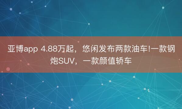 亚博app 4.88万起，悠闲发布两款油车!一款钢炮SUV，一款颜值轿车