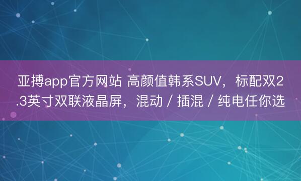 亚搏app官方网站 高颜值韩系SUV，标配双2.3英寸双联液晶屏，混动／插混／纯电任你选