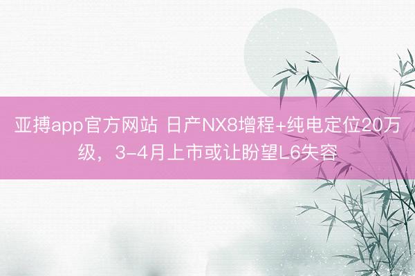 亚搏app官方网站 日产NX8增程+纯电定位20万级，3-4月上市或让盼望L6失容