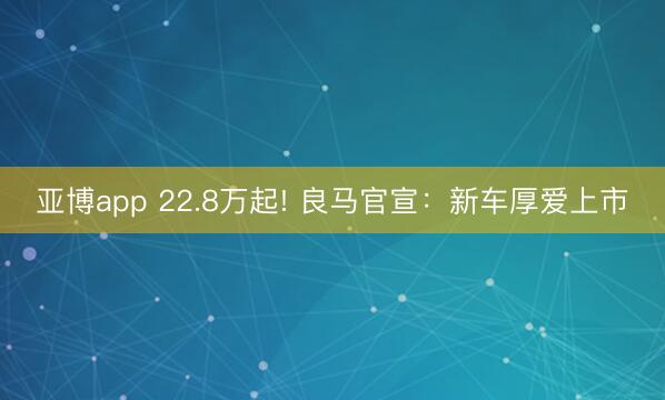 亚博app 22.8万起! 良马官宣:新车厚爱上市