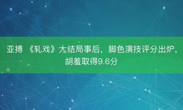 亚搏 《轧戏》大结局事后，脚色演技评分出炉，胡羞取得9.6分