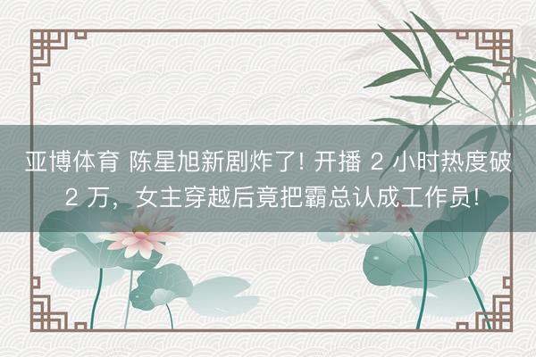 亚博体育 陈星旭新剧炸了! 开播 2 小时热度破 2 万，女主穿越后竟把霸总认成工作员!