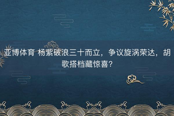 亚博体育 杨紫破浪三十而立,争议旋涡荣达,胡歌搭档藏惊喜?