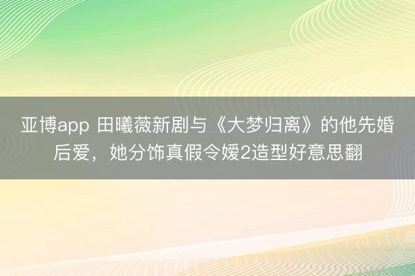 亚博app 田曦薇新剧与《大梦归离》的他先婚后爱，她分饰真假令嫒2造型好意思翻