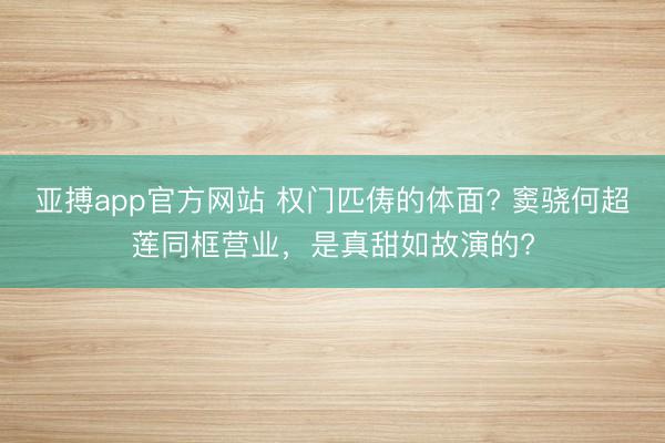 亚搏app官方网站 权门匹俦的体面? 窦骁何超莲同框营业，是真甜如故演的?