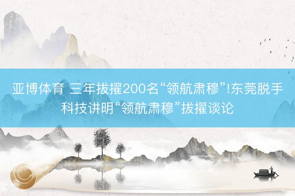 亚博体育 三年拔擢200名“领航肃穆”!东莞脱手科技讲明“领航肃穆”拔擢谈论