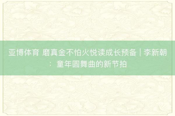 亚博体育 磨真金不怕火悦读成长预备 | 李新朝：童年圆舞曲的新节拍
