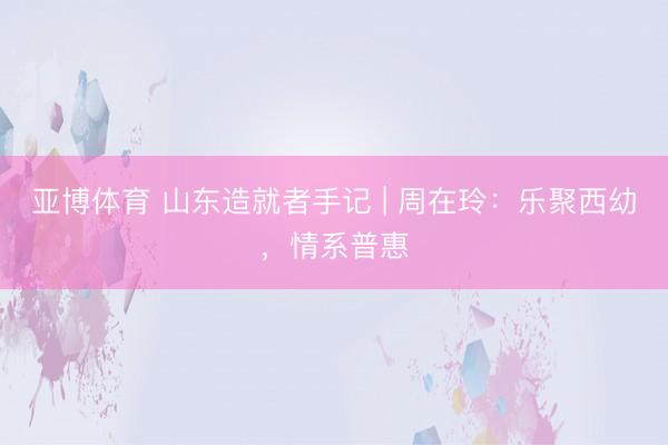 亚博体育 山东造就者手记 | 周在玲：乐聚西幼，情系普惠