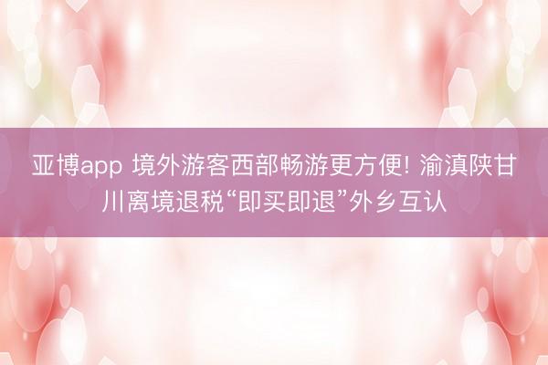 亚博app 境外游客西部畅游更方便! 渝滇陕甘川离境退税“即买即退”外乡互认