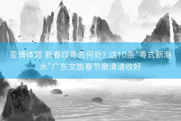 亚博体育 新春叹粤去何处? 这10条“粤式新潮水”广东文旅春节廓清请收好