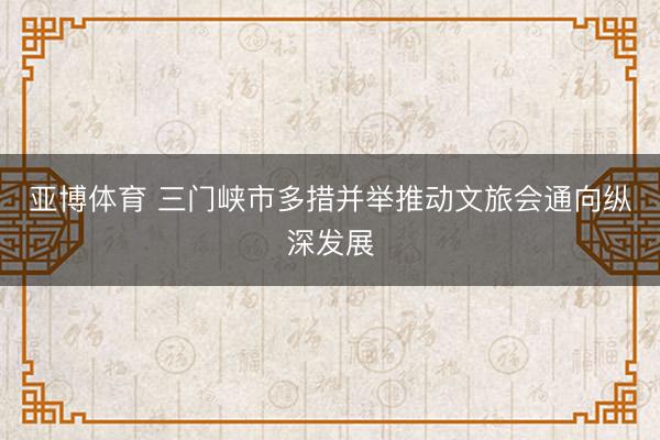 亚博体育 三门峡市多措并举推动文旅会通向纵深发展