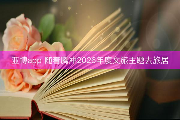亚博app 随着腾冲2026年度文旅主题去旅居