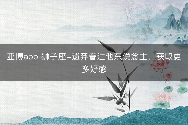 亚博app 狮子座-遗弃眷注他东说念主，获取更多好感