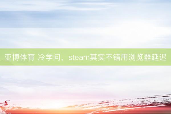 亚博体育 冷学问，steam其实不错用浏览器延迟