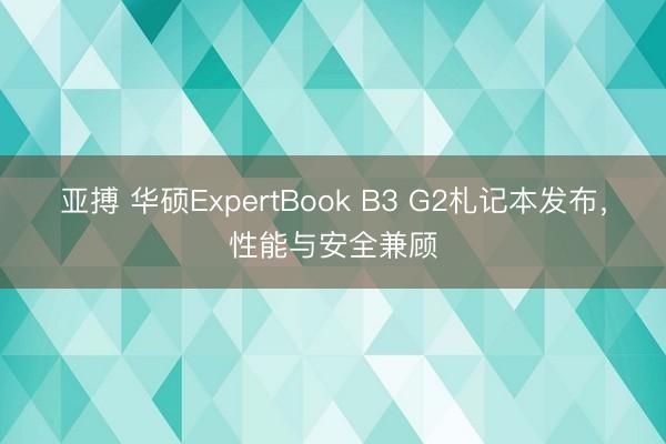 亚搏 华硕ExpertBook B3 G2札记本发布,性能与安全兼顾