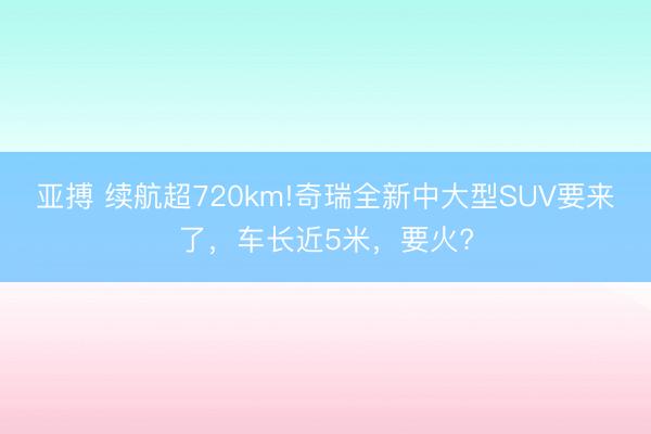 亚搏 续航超720km!奇瑞全新中大型SUV要来了，车长近5米，要火?