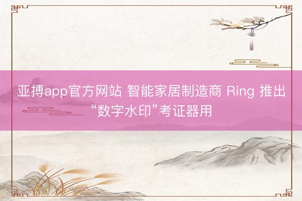 亚搏app官方网站 智能家居制造商 Ring 推出“数字水印”考证器用