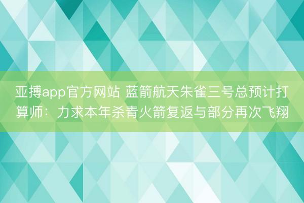 亚搏app官方网站 蓝箭航天朱雀三号总预计打算师：力求本年杀青火箭复返与部分再次飞翔