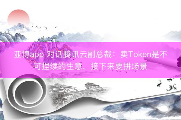 亚博app 对话腾讯云副总裁：卖Token是不可捏续的生意，接下来要拼场景