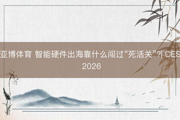 亚博体育 智能硬件出海靠什么闯过“死活关”?| CES 2026