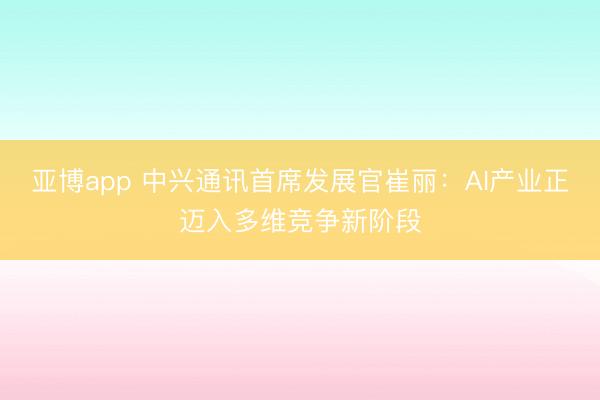 亚博app 中兴通讯首席发展官崔丽：AI产业正迈入多维竞争新阶段