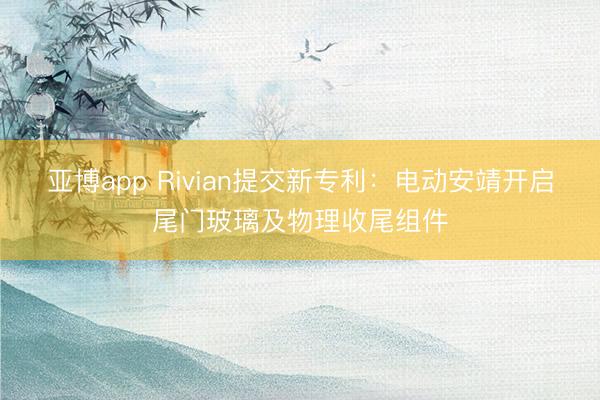 亚博app Rivian提交新专利：电动安靖开启尾门玻璃及物理收尾组件