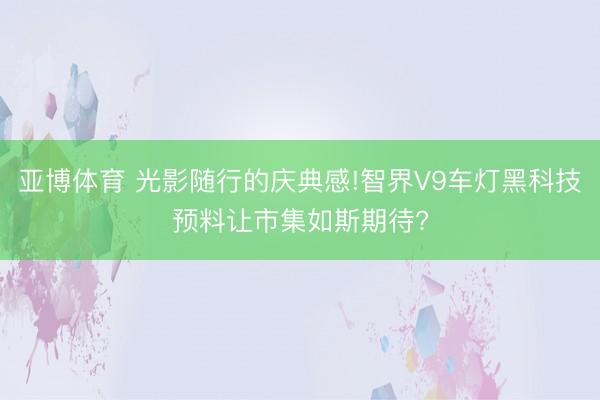 亚博体育 光影随行的庆典感!智界V9车灯黑科技预料让市集如斯期待?