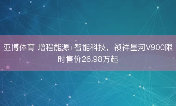 亚博体育 增程能源+智能科技，祯祥星河V900限时售价26.98万起