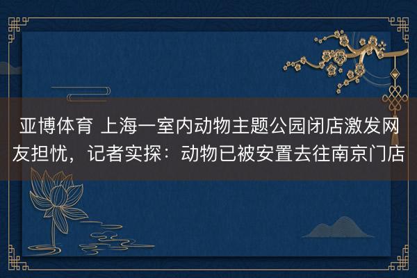 亚博体育 上海一室内动物主题公园闭店激发网友担忧，记者实探：动物已被安置去往南京门店