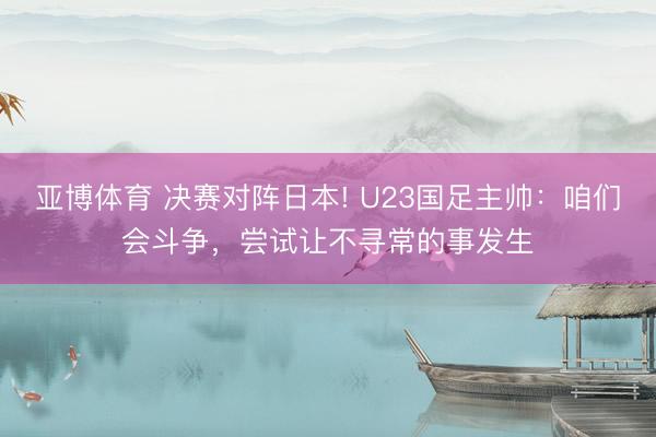 亚博体育 决赛对阵日本! U23国足主帅：咱们会斗争，尝试让不寻常的事发生