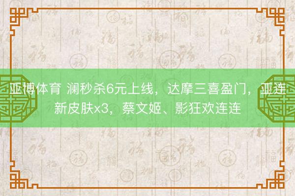 亚博体育 澜秒杀6元上线，达摩三喜盈门，亚连新皮肤x3，蔡文姬、影狂欢连连