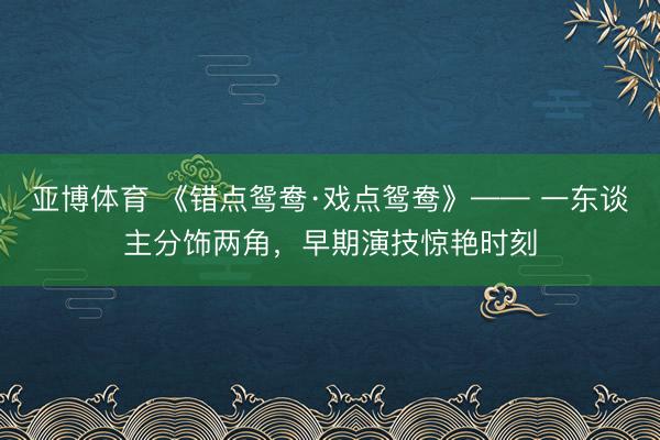 亚博体育 《错点鸳鸯·戏点鸳鸯》—— 一东谈主分饰两角，早期演技惊艳时刻