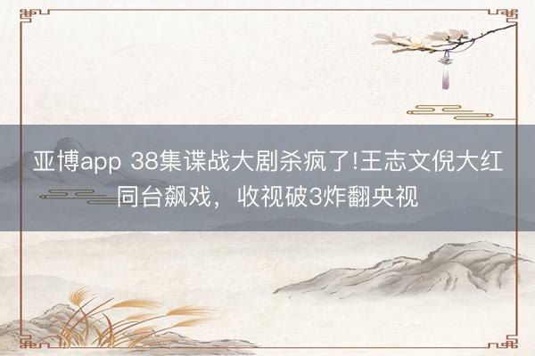 亚博app 38集谍战大剧杀疯了!王志文倪大红同台飙戏，收视破3炸翻央视
