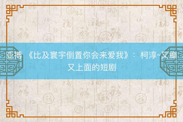 亚搏 《比及寰宇倒置你会来爱我》：柯淳~又癫又上面的短剧