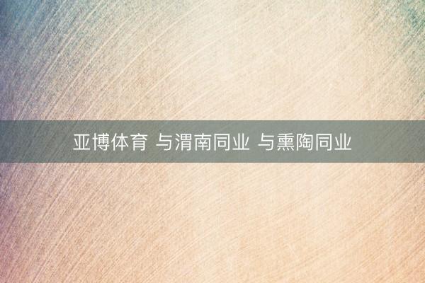 亚博体育 与渭南同业 与熏陶同业