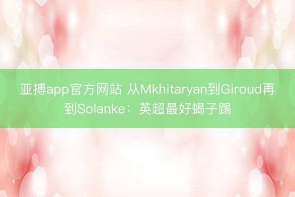 亚搏app官方网站 从Mkhitaryan到Giroud再到Solanke：英超最好蝎子踢