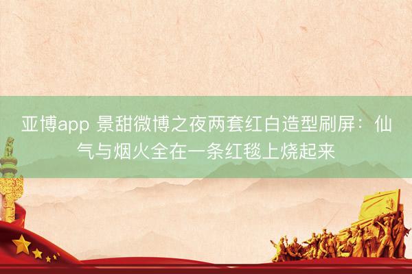 亚博app 景甜微博之夜两套红白造型刷屏：仙气与烟火全在一条红毯上烧起来
