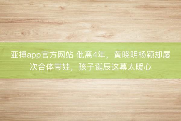 亚搏app官方网站 仳离4年，黄晓明杨颖却屡次合体带娃，孩子诞辰这幕太暖心