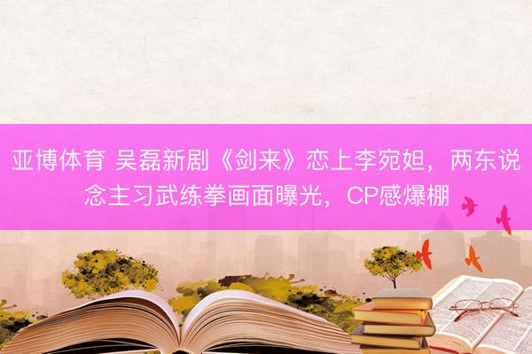 亚博体育 吴磊新剧《剑来》恋上李宛妲，两东说念主习武练拳画面曝光，CP感爆棚