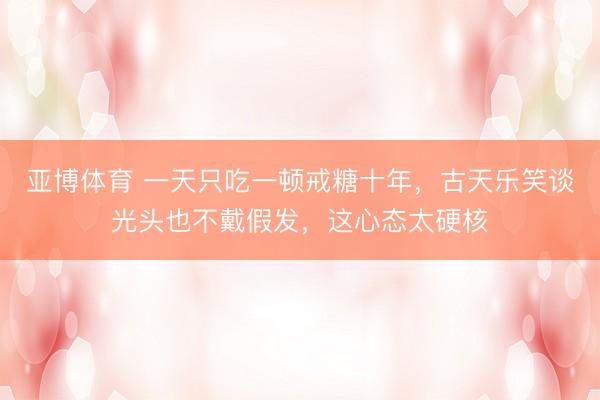 亚博体育 一天只吃一顿戒糖十年，古天乐笑谈光头也不戴假发，这心态太硬核