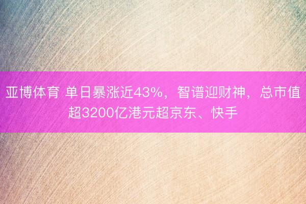 亚博体育 单日暴涨近43%，智谱迎财神，总市值超3200亿港元超京东、快手