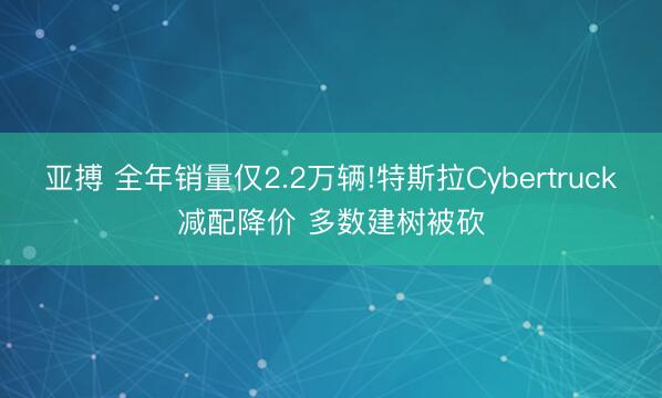 亚搏 全年销量仅2.2万辆!特斯拉Cybertruck减配降价 多数建树被砍