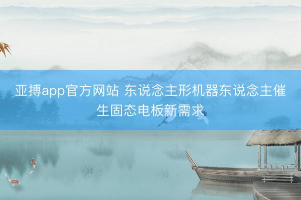 亚搏app官方网站 东说念主形机器东说念主催生固态电板新需求