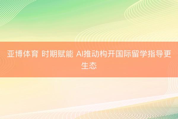 亚博体育 时期赋能 AI推动构开国际留学指导更生态