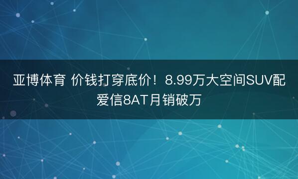 亚博体育 价钱打穿底价！8.99万大空间SUV配爱信8AT月销破万